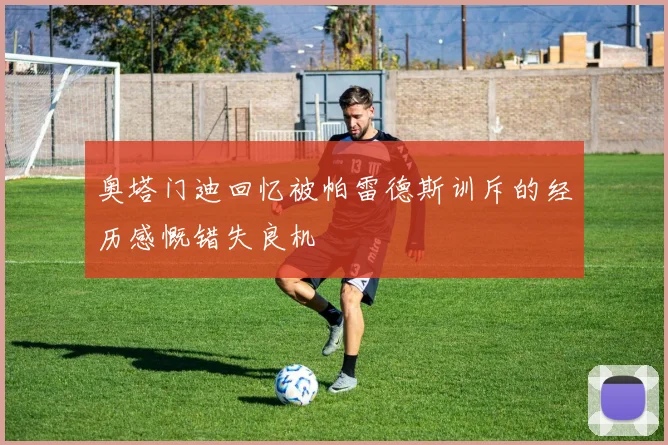 奥塔门迪回忆被帕雷德斯训斥的经历感慨错失良机