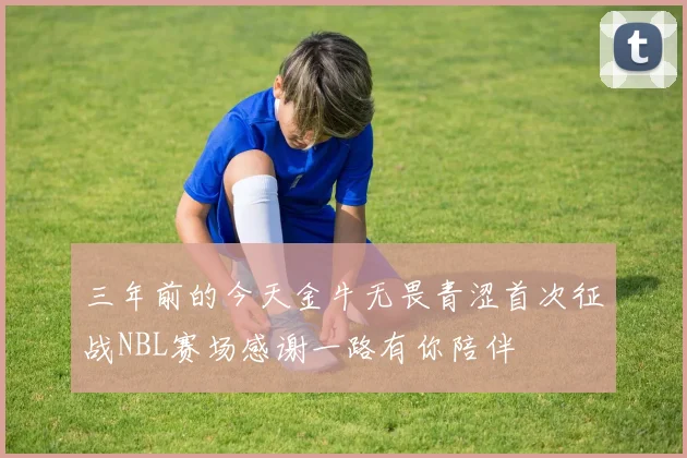三年前的今天金牛无畏青涩首次征战NBL赛场感谢一路有你陪伴