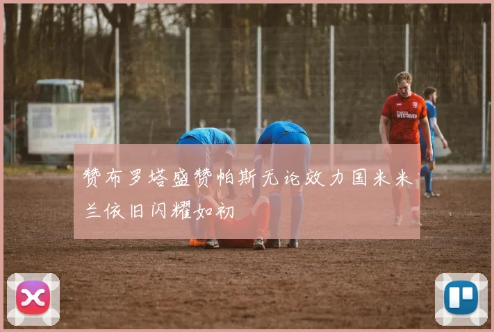 赞布罗塔盛赞帕斯无论效力国米米兰依旧闪耀如初