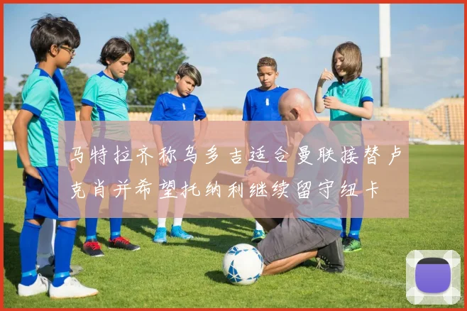 马特拉齐称乌多吉适合曼联接替卢克肖并希望托纳利继续留守纽卡