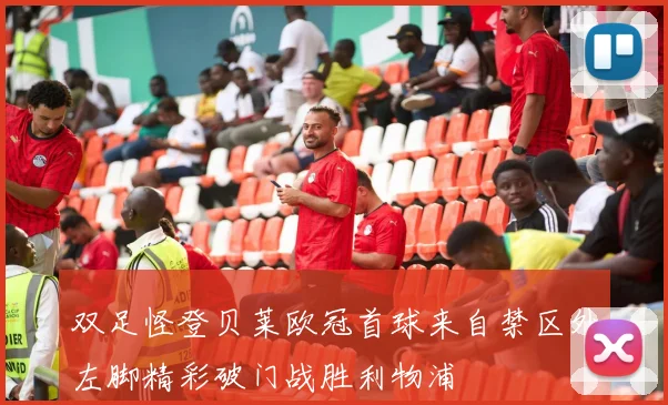 双足怪登贝莱欧冠首球来自禁区外左脚精彩破门战胜利物浦