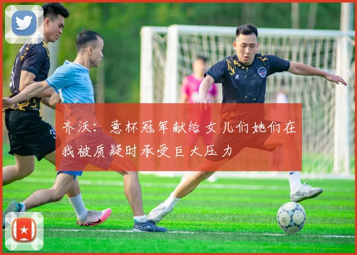齐沃：意杯冠军献给女儿们她们在我被质疑时承受巨大压力