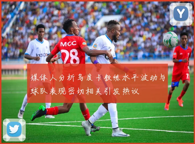 媒体人分析乌度卡教练水平波动与球队表现密切相关引发热议