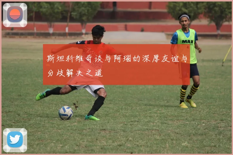 斯坦科维奇谈与阿瑙的深厚友谊与分歧解决之道