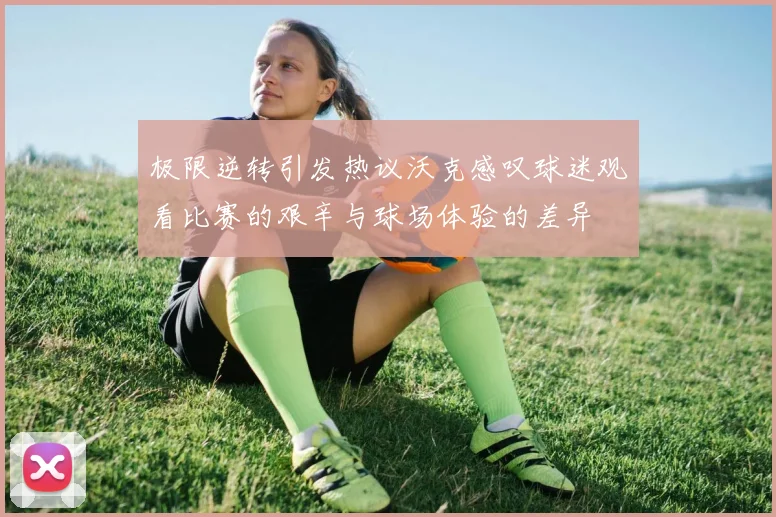 极限逆转引发热议沃克感叹球迷观看比赛的艰辛与球场体验的差异