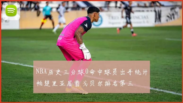 NBA历史三分球0命中球员出手统计帕楚里亚居首戈贝尔排名第三