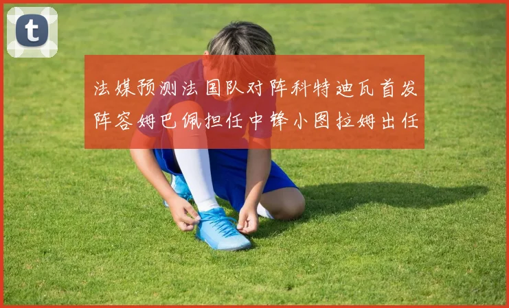 法媒预测法国队对阵科特迪瓦首发阵容姆巴佩担任中锋小图拉姆出任左边锋